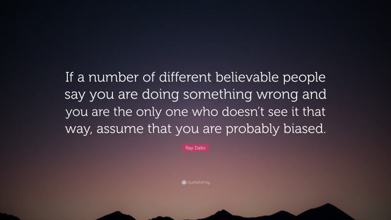 Ray Dalio Quote: “If a number of different believable people say you are doing something wrong and you are the only one who doesn’t see it that way, assume that you are probably biased.”