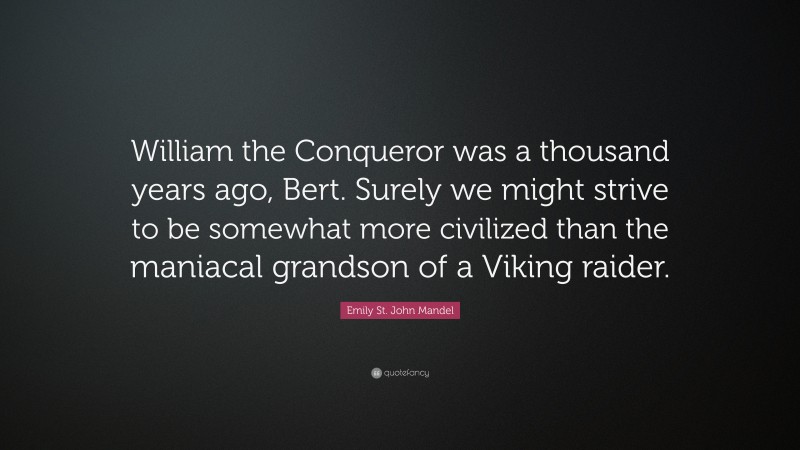 Emily St. John Mandel Quote: “William the Conqueror was a thousand years ago, Bert. Surely we might strive to be somewhat more civilized than the maniacal grandson of a Viking raider.”