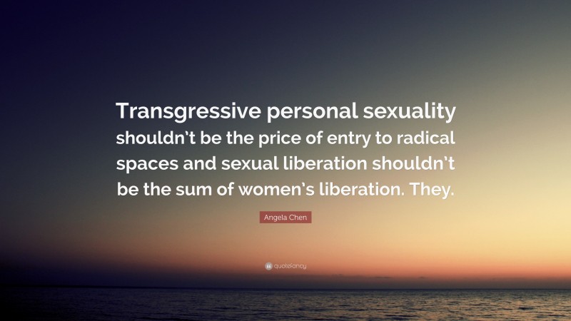 Angela Chen Quote: “Transgressive personal sexuality shouldn’t be the price of entry to radical spaces and sexual liberation shouldn’t be the sum of women’s liberation. They.”
