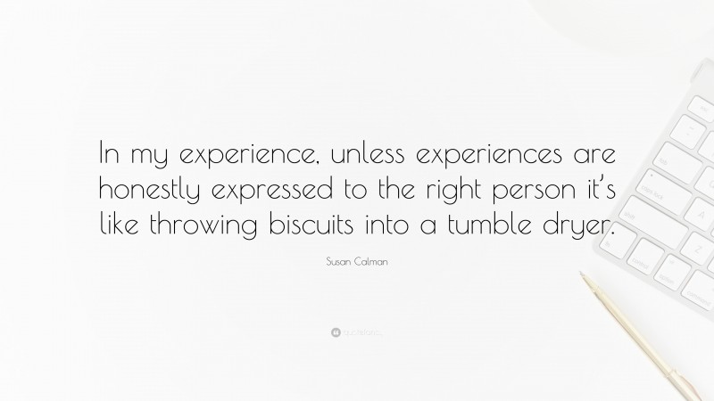 Susan Calman Quote: “In my experience, unless experiences are honestly expressed to the right person it’s like throwing biscuits into a tumble dryer.”