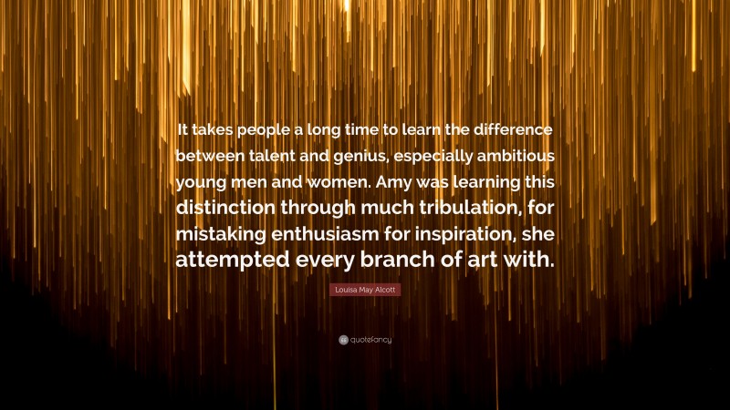 Louisa May Alcott Quote: “It takes people a long time to learn the difference between talent and genius, especially ambitious young men and women. Amy was learning this distinction through much tribulation, for mistaking enthusiasm for inspiration, she attempted every branch of art with.”