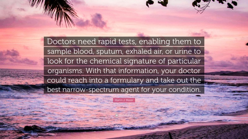 Martin J. Blaser Quote: “Doctors need rapid tests, enabling them to sample blood, sputum, exhaled air, or urine to look for the chemical signature of particular organisms. With that information, your doctor could reach into a formulary and take out the best narrow-spectrum agent for your condition.”
