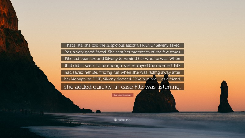 Shannon Messenger Quote: “That’s Fitz, she told the suspicious alicorn. FRIEND? Silveny asked. Yes, a very good friend. She sent her memories of the few times Fitz had been around Silveny to remind her who he was. When that didn’t seem to be enough, she replayed the moment Fitz had saved her life, finding her when she was fading away after her kidnapping. LIKE, Silveny decided. I like him too – as a friend, she added quickly, in case Fitz was listening.”