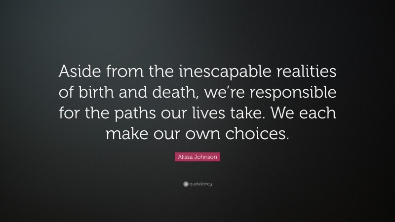 Alissa Johnson Quote: “Aside from the inescapable realities of birth and death, we’re responsible for the paths our lives take. We each make our own choices.”