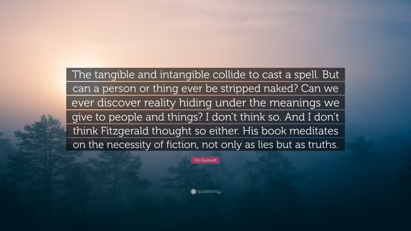 Siri Hustvedt Quote: “The tangible and intangible collide to cast a spell. But can a person or thing ever be stripped naked? Can we ever discover reality hiding under the meanings we give to people and things? I don’t think so. And I don’t think Fitzgerald thought so either. His book meditates on the necessity of fiction, not only as lies but as truths.”