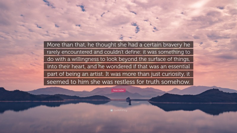 Peter Heller Quote: “More than that, he thought she had a certain bravery he rarely encountered and couldn’t define: it was something to do with a willingness to look beyond the surface of things, into their heart, and he wondered if that was an essential part of being an artist. It was more than just curiosity, it seemed to him she was restless for truth somehow.”