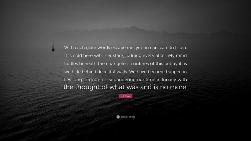 H.S. Crow Quote: “With each glare words escape me, yet no ears care to listen. It is cold here with her stare, judging every affair. My mind fiddles beneath the changeless confines of this betrayal as we hide behind deceitful wails. We have become trapped in lies long forgotten – squandering our time in lunacy with the thought of what was and is no more.”