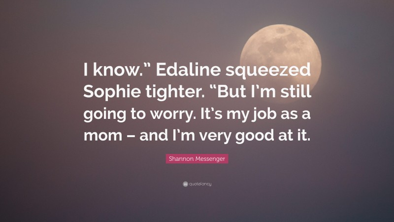 Shannon Messenger Quote: “I know.” Edaline squeezed Sophie tighter. “But I’m still going to worry. It’s my job as a mom – and I’m very good at it.”