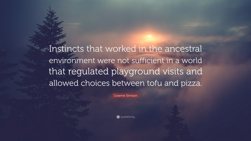 Graeme Simsion Quote: “Instincts that worked in the ancestral environment were not sufficient in a world that regulated playground visits and allowed choices between tofu and pizza.”