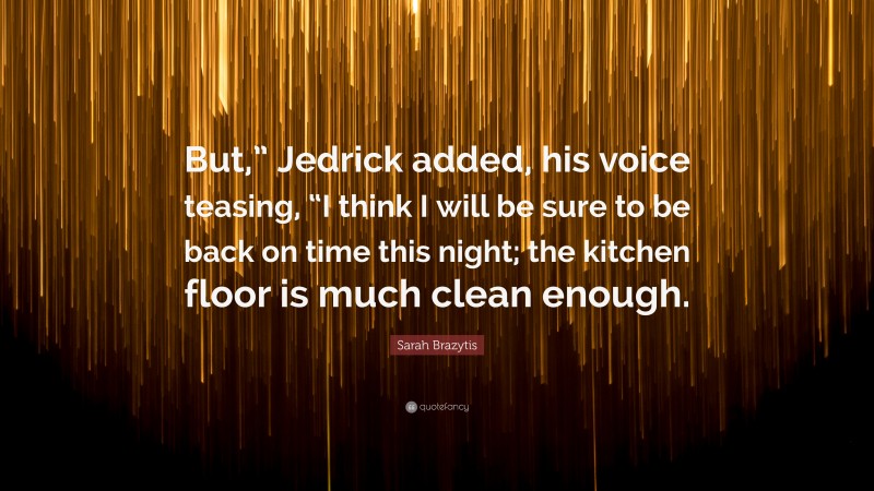 Sarah Brazytis Quote: “But,” Jedrick added, his voice teasing, “I think I will be sure to be back on time this night; the kitchen floor is much clean enough.”