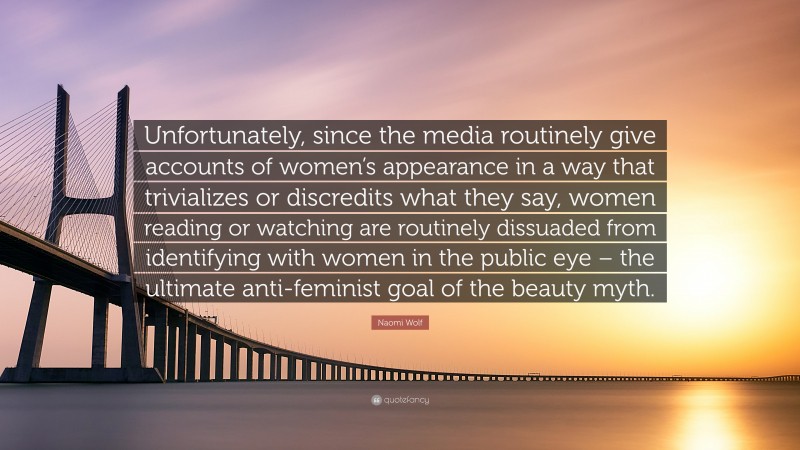 Naomi Wolf Quote: “Unfortunately, since the media routinely give accounts of women’s appearance in a way that trivializes or discredits what they say, women reading or watching are routinely dissuaded from identifying with women in the public eye – the ultimate anti-feminist goal of the beauty myth.”