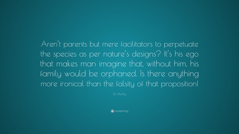 B.S. Murthy Quote: “Aren’t parents but mere facilitators to perpetuate the species as per nature’s designs? It’s his ego that makes man imagine that, without him, his family would be orphaned. Is there anything more ironical than the falsity of that proposition!”