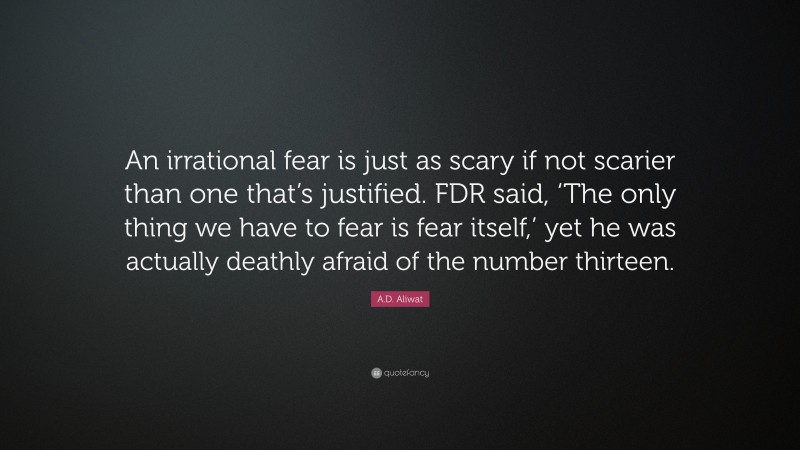 A.D. Aliwat Quote: “An irrational fear is just as scary if not scarier than one that’s justified. FDR said, ‘The only thing we have to fear is fear itself,’ yet he was actually deathly afraid of the number thirteen.”