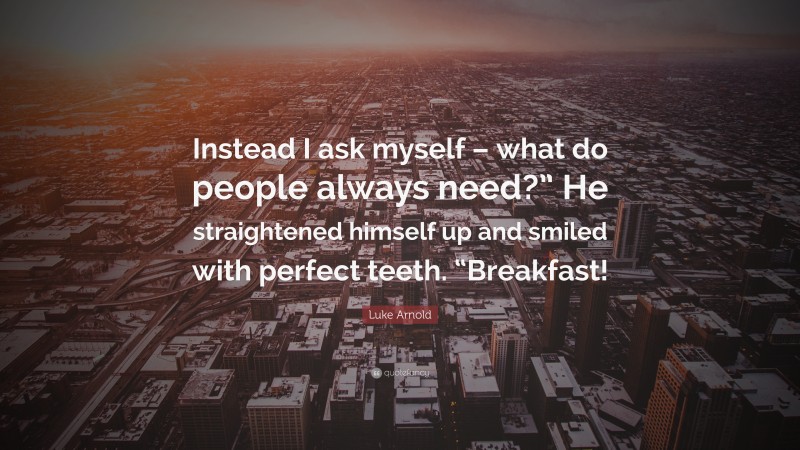Luke Arnold Quote: “Instead I ask myself – what do people always need?” He straightened himself up and smiled with perfect teeth. “Breakfast!”