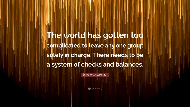 Shannon Messenger Quote: “The world has gotten too complicated to leave any one group solely in charge. There needs to be a system of checks and balances.”