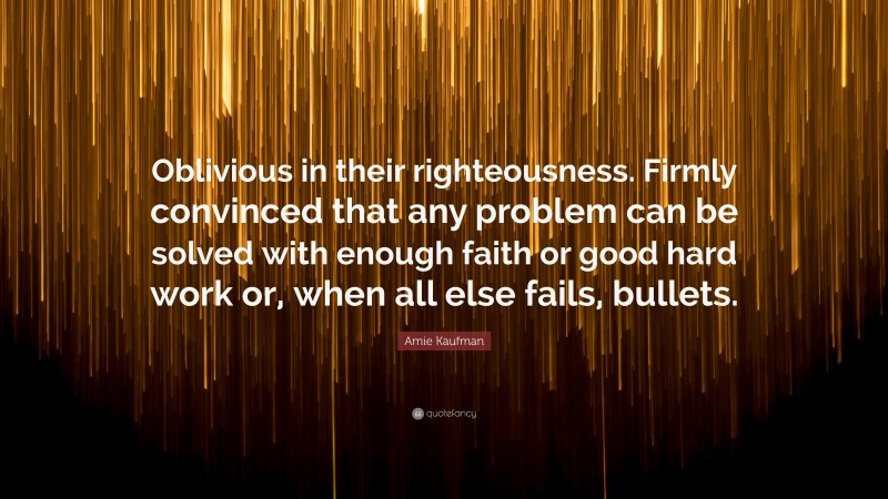 Amie Kaufman Quote: “Oblivious in their righteousness. Firmly convinced that any problem can be solved with enough faith or good hard work or, when all else fails, bullets.”