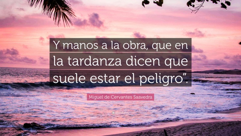 Miguel de Cervantes Saavedra Quote: “Y manos a la obra, que en la tardanza dicen que suele estar el peligro”.”