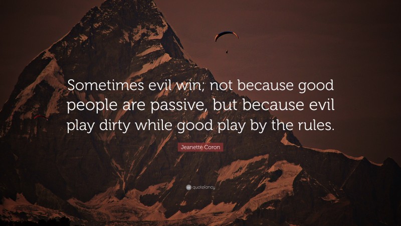 Jeanette Coron Quote: “Sometimes evil win; not because good people are passive, but because evil play dirty while good play by the rules.”
