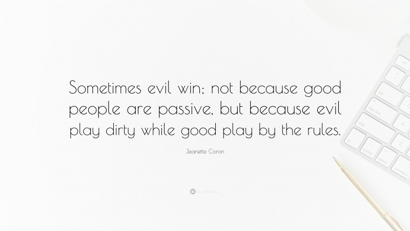 Jeanette Coron Quote: “Sometimes evil win; not because good people are passive, but because evil play dirty while good play by the rules.”