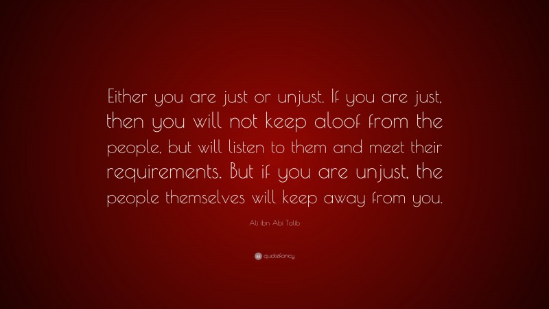 Ali ibn Abi Talib Quote: “Either you are just or unjust. If you are just, then you will not keep aloof from the people, but will listen to them and meet their requirements. But if you are unjust, the people themselves will keep away from you.”