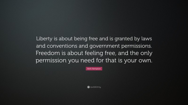 Beth Kempton Quote: “Liberty is about being free and is granted by laws and conventions and government permissions. Freedom is about feeling free, and the only permission you need for that is your own.”