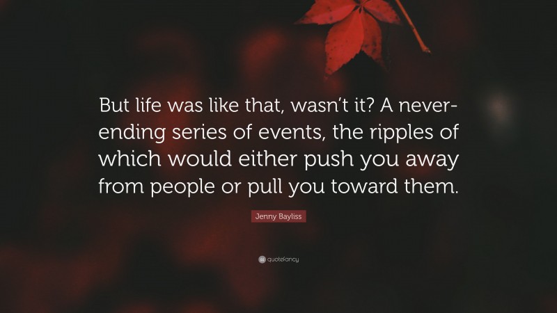 Jenny Bayliss Quote: “But life was like that, wasn’t it? A never-ending series of events, the ripples of which would either push you away from people or pull you toward them.”