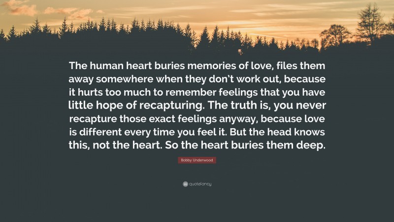 Bobby Underwood Quote: “The human heart buries memories of love, files them away somewhere when they don’t work out, because it hurts too much to remember feelings that you have little hope of recapturing. The truth is, you never recapture those exact feelings anyway, because love is different every time you feel it. But the head knows this, not the heart. So the heart buries them deep.”