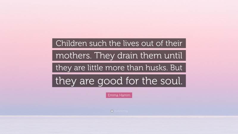 Emma Hamm Quote: “Children such the lives out of their mothers. They drain them until they are little more than husks. But they are good for the soul.”