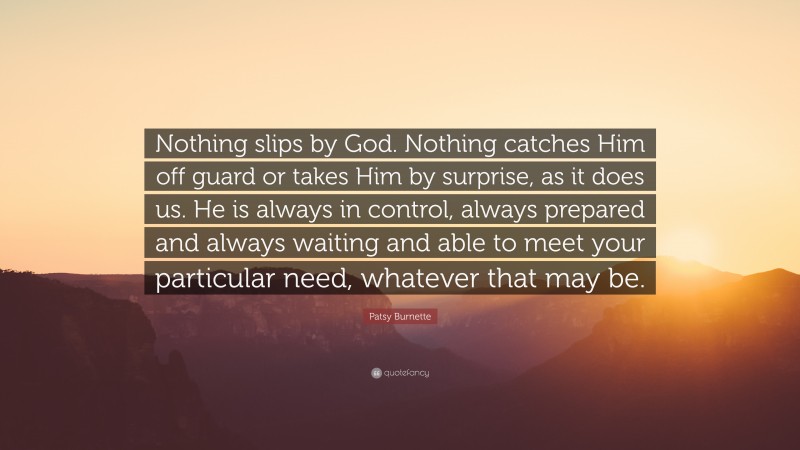 Patsy Burnette Quote: “Nothing slips by God. Nothing catches Him off guard or takes Him by surprise, as it does us. He is always in control, always prepared and always waiting and able to meet your particular need, whatever that may be.”
