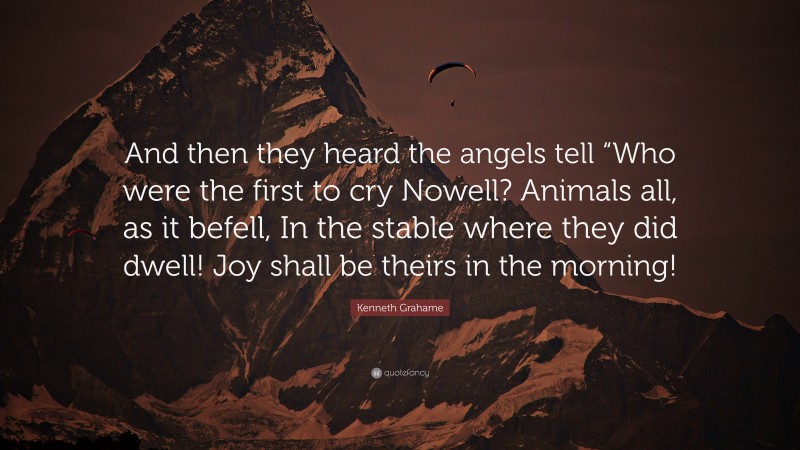 Kenneth Grahame Quote: “And then they heard the angels tell “Who were the first to cry Nowell? Animals all, as it befell, In the stable where they did dwell! Joy shall be theirs in the morning!”