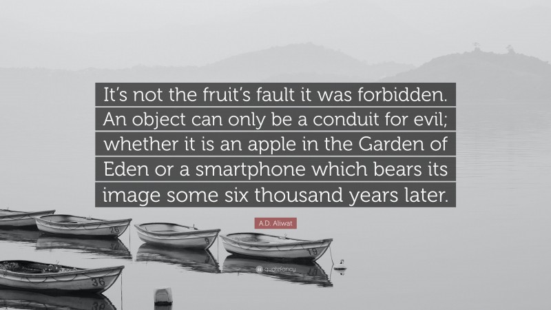 A.D. Aliwat Quote: “It’s not the fruit’s fault it was forbidden. An object can only be a conduit for evil; whether it is an apple in the Garden of Eden or a smartphone which bears its image some six thousand years later.”