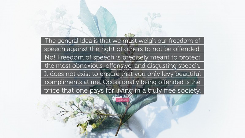 Gad Saad Quote: “The general idea is that we must weigh our freedom of speech against the right of others to not be offended. No! Freedom of speech is precisely meant to protect the most obnoxious, offensive, and disgusting speech. It does not exist to ensure that you only levy beautiful compliments at me. Occasionally being offended is the price that one pays for living in a truly free society.”