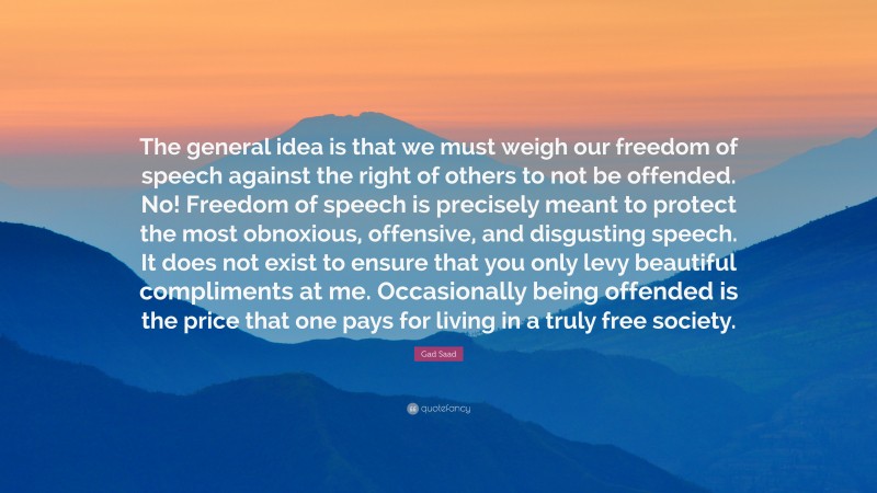 Gad Saad Quote: “The general idea is that we must weigh our freedom of speech against the right of others to not be offended. No! Freedom of speech is precisely meant to protect the most obnoxious, offensive, and disgusting speech. It does not exist to ensure that you only levy beautiful compliments at me. Occasionally being offended is the price that one pays for living in a truly free society.”