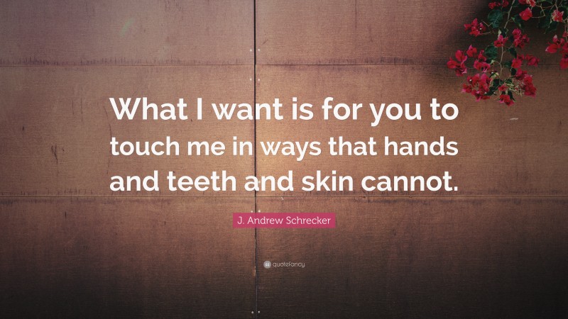 J. Andrew Schrecker Quote: “What I want is for you to touch me in ways that hands and teeth and skin cannot.”