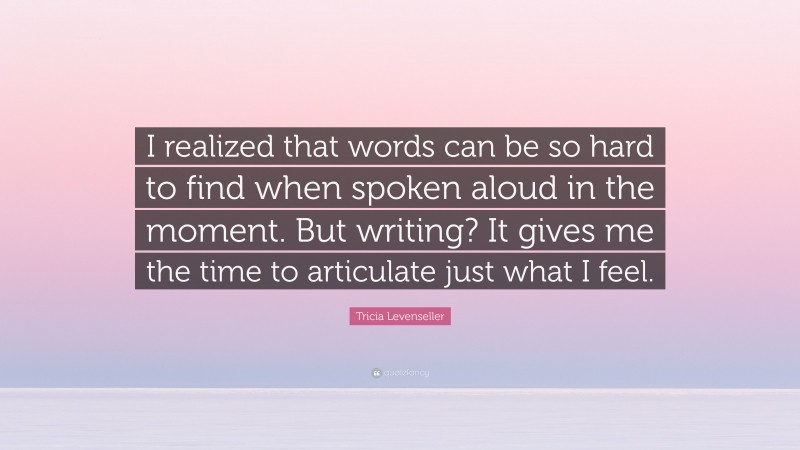 Tricia Levenseller Quote: “I realized that words can be so hard to find when spoken aloud in the moment. But writing? It gives me the time to articulate just what I feel.”