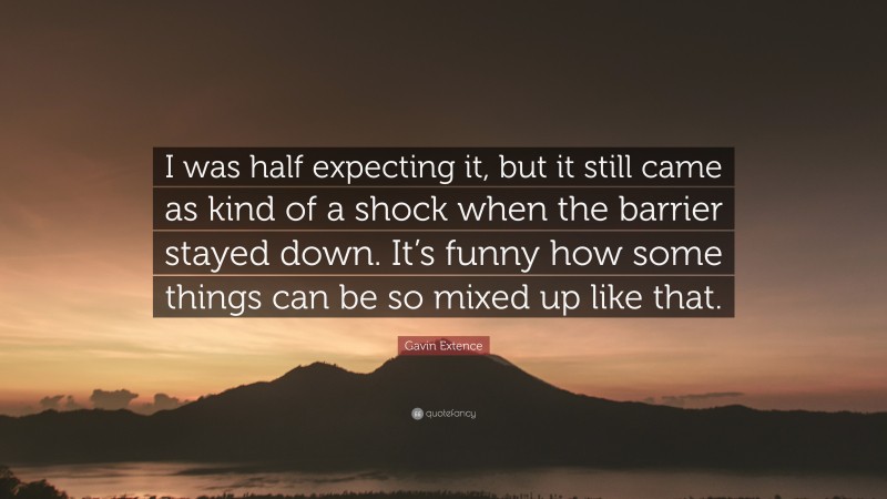 Gavin Extence Quote: “I was half expecting it, but it still came as kind of a shock when the barrier stayed down. It’s funny how some things can be so mixed up like that.”