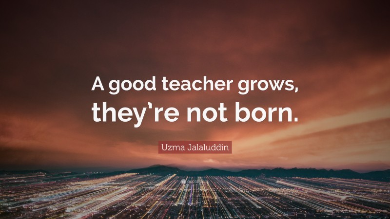 Uzma Jalaluddin Quote: “A good teacher grows, they’re not born.”