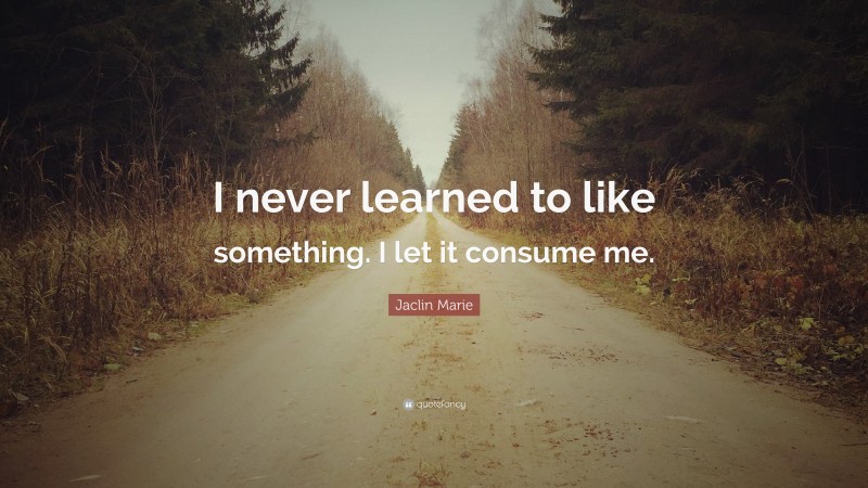 Jaclin Marie Quote: “I never learned to like something. I let it consume me.”