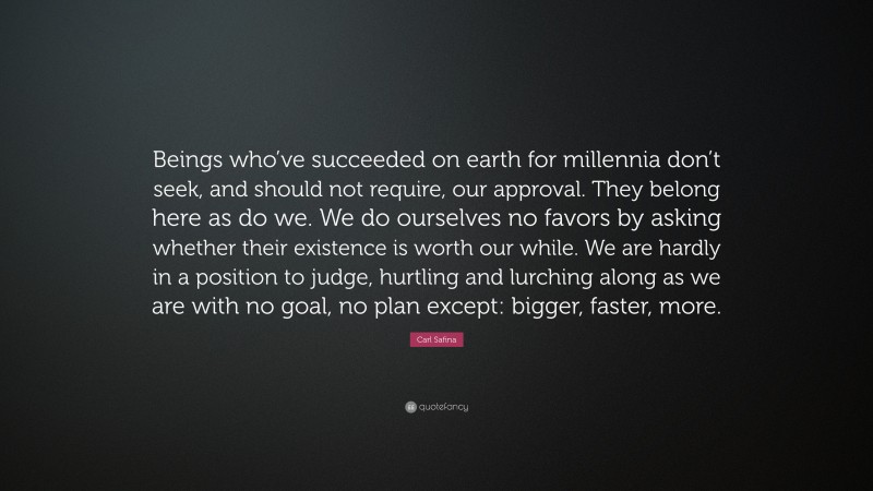 Carl Safina Quote: “Beings who’ve succeeded on earth for millennia don’t seek, and should not require, our approval. They belong here as do we. We do ourselves no favors by asking whether their existence is worth our while. We are hardly in a position to judge, hurtling and lurching along as we are with no goal, no plan except: bigger, faster, more.”