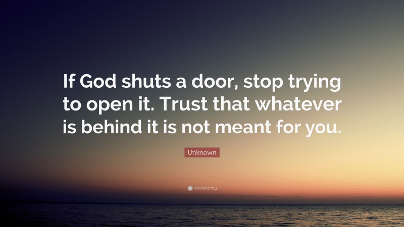 Unknown Quote: “If God shuts a door, stop trying to open it. Trust that whatever is behind it is not meant for you.”