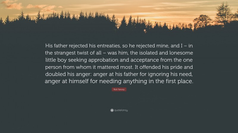 Rick Yancey Quote: “His father rejected his entreaties, so he rejected mine, and I – in the strangest twist of all – was him, the isolated and lonesome little boy seeking approbation and acceptance from the one person from whom it mattered most. It offended his pride and doubled his anger: anger at his father for ignoring his need, anger at himself for needing anything in the first place.”