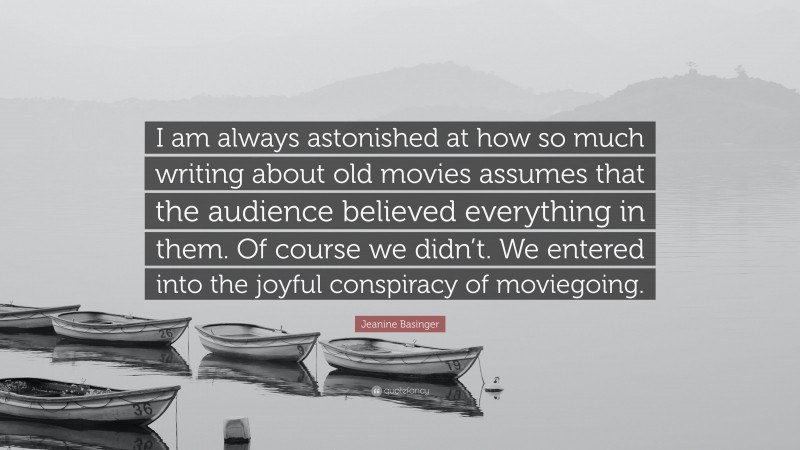 Jeanine Basinger Quote: “I am always astonished at how so much writing about old movies assumes that the audience believed everything in them. Of course we didn’t. We entered into the joyful conspiracy of moviegoing.”