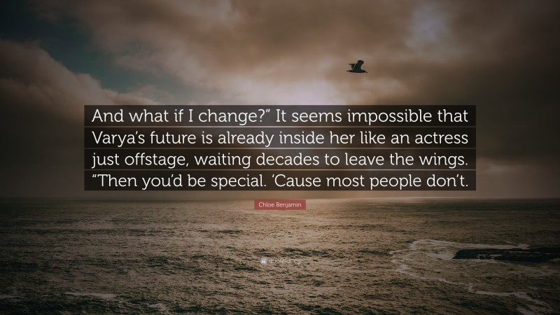 Chloe Benjamin Quote: “And what if I change?” It seems impossible that Varya’s future is already inside her like an actress just offstage, waiting decades to leave the wings. “Then you’d be special. ‘Cause most people don’t.”