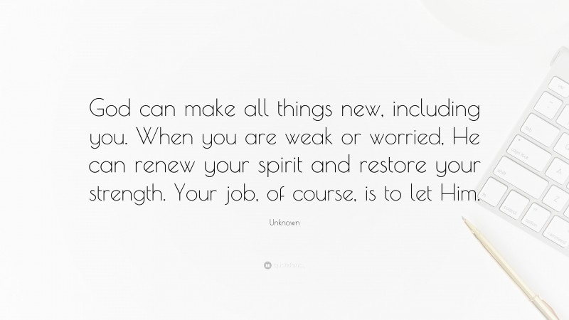 Unknown Quote: “God can make all things new, including you. When you are weak or worried, He can renew your spirit and restore your strength. Your job, of course, is to let Him.”