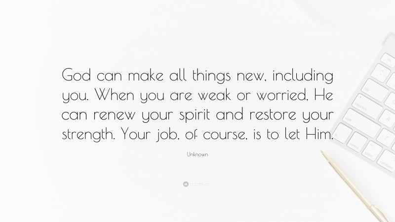 Unknown Quote: “God can make all things new, including you. When you are weak or worried, He can renew your spirit and restore your strength. Your job, of course, is to let Him.”