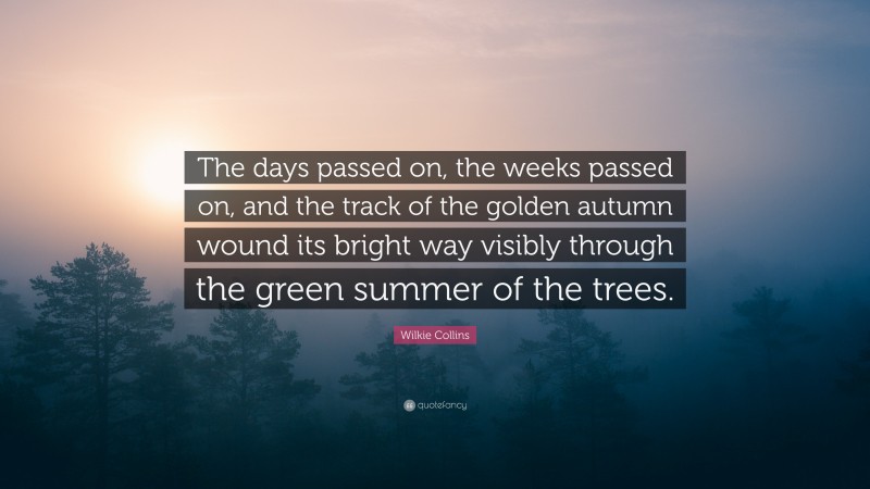 Wilkie Collins Quote: “The days passed on, the weeks passed on, and the track of the golden autumn wound its bright way visibly through the green summer of the trees.”