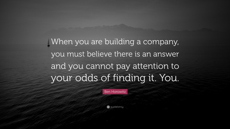 Ben Horowitz Quote: “When you are building a company, you must believe there is an answer and you cannot pay attention to your odds of finding it. You.”