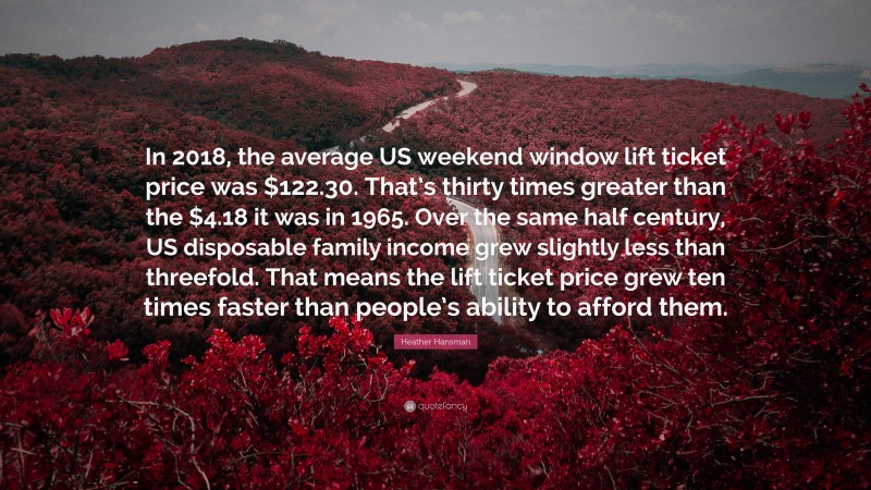 Heather Hansman Quote: “In 2018, the average US weekend window lift ticket price was $122.30. That’s thirty times greater than the $4.18 it was in 1965. Over the same half century, US disposable family income grew slightly less than threefold. That means the lift ticket price grew ten times faster than people’s ability to afford them.”