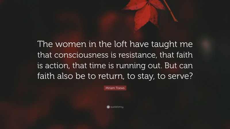 Miriam Toews Quote: “The women in the loft have taught me that consciousness is resistance, that faith is action, that time is running out. But can faith also be to return, to stay, to serve?”