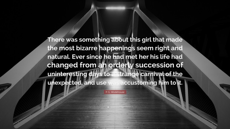 P. G. Wodehouse Quote: “There was something about this girl that made the most bizarre happenings seem right and natural. Ever since he had met her his life had changed from an orderly succession of uninteresting days to a strange carnival of the unexpected, and use was accustoming him to it.”
